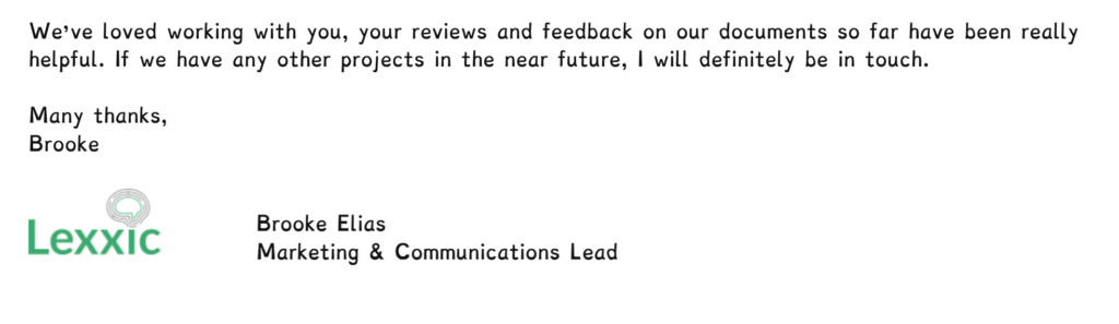 We’ve loved working with you, your reviews and feedback on our documents so far have been really helpful. If we have any other projects in the near future, I will definitely be in touch. Many thanks, Brooke