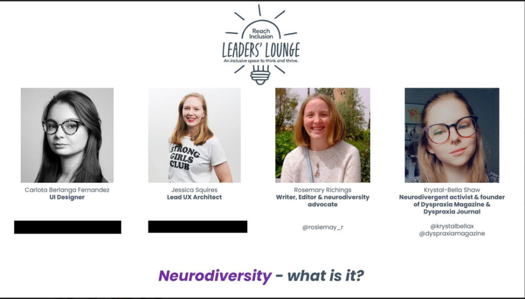 Graphic with the Reach Inclusion logo and the words ‘LEADERS’ LOUNGE’ and tagline ‘An inclusive space to think and thrive.’ Four speaker profile photos are shown in a row with names and roles beneath each photo. First profile: Carlota Berlanga Fernandez UI Designer Second profile: Jessica Squires Lead UX Architect Third profile: Rosemary Richings Writer, Editor & neurodiversity advocate @rosiemay_r Fourth profile: Krystal-Bella Shaw Neurodivergent activist & founder of Dyspraxia Magazine & Dyspraxia Journal @krystalbellax @dyspraxiamagazine At the bottom of the graphic is the text: ‘Neurodiversity – what is it?